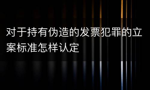对于持有伪造的发票犯罪的立案标准怎样认定