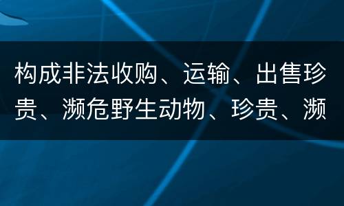 构成非法收购、运输、出售珍贵、濒危野生动物、珍贵、濒危野生动物制品罪的条件有哪些