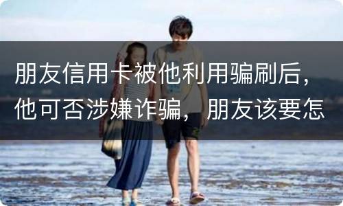 朋友信用卡被他利用骗刷后，他可否涉嫌诈骗，朋友该要怎样办