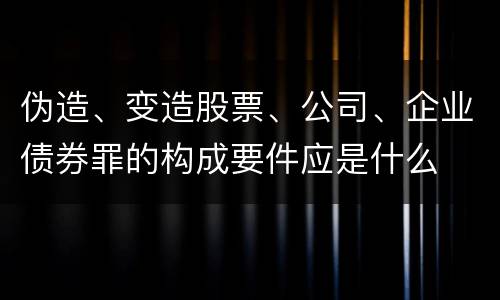 伪造、变造股票、公司、企业债券罪的构成要件应是什么