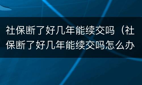 社保断了好几年能续交吗（社保断了好几年能续交吗怎么办）
