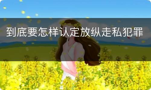到底要怎样认定放纵走私犯罪