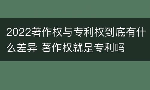 2022著作权与专利权到底有什么差异 著作权就是专利吗