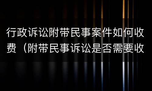 行政诉讼附带民事案件如何收费（附带民事诉讼是否需要收取诉讼费用?）