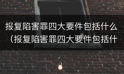 报复陷害罪四大要件包括什么（报复陷害罪四大要件包括什么呢）