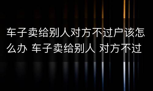 车子卖给别人对方不过户该怎么办 车子卖给别人 对方不过户怎么办