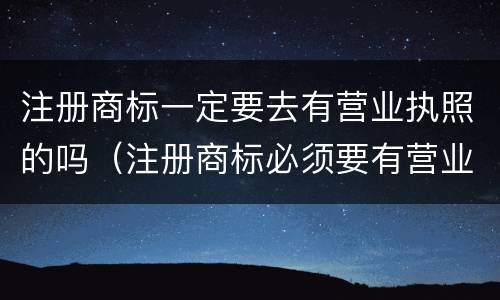注册商标一定要去有营业执照的吗（注册商标必须要有营业执照吗）