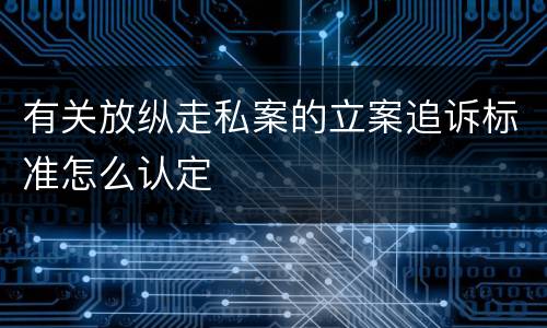 有关放纵走私案的立案追诉标准怎么认定