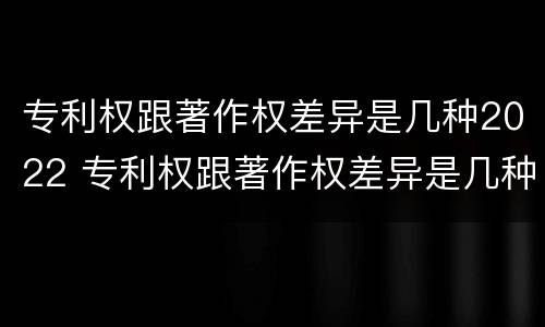 专利权跟著作权差异是几种2022 专利权跟著作权差异是几种2022年的