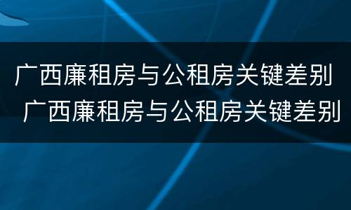 广西廉租房与公租房关键差别 广西廉租房与公租房关键差别是什么