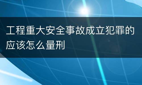 工程重大安全事故成立犯罪的应该怎么量刑