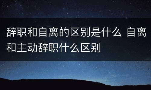辞职和自离的区别是什么 自离和主动辞职什么区别