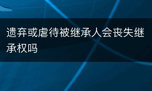 遗弃或虐待被继承人会丧失继承权吗