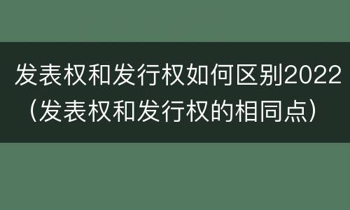 发表权和发行权如何区别2022（发表权和发行权的相同点）