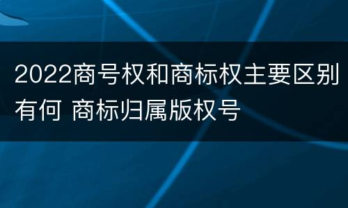 2022商号权和商标权主要区别有何 商标归属版权号