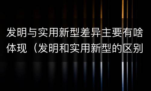 发明与实用新型差异主要有啥体现（发明和实用新型的区别和联系有什么）