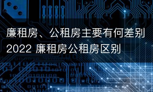 廉租房、公租房主要有何差别2022 廉租房公租房区别