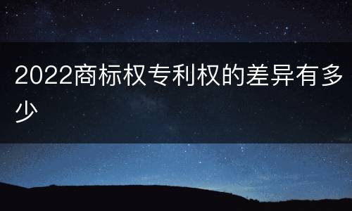 2022商标权专利权的差异有多少