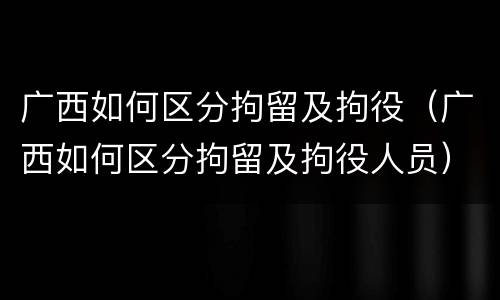 广西如何区分拘留及拘役（广西如何区分拘留及拘役人员）