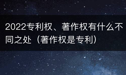 2022专利权、著作权有什么不同之处（著作权是专利）