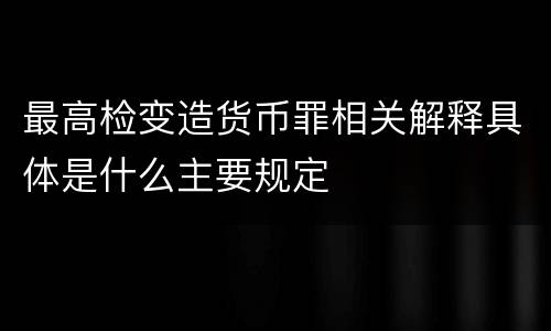 最高检变造货币罪相关解释具体是什么主要规定