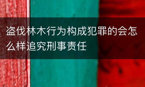 盗伐林木行为构成犯罪的会怎么样追究刑事责任