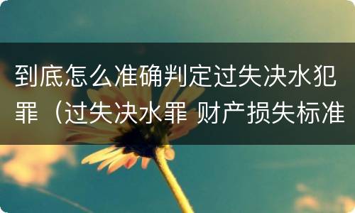 到底怎么准确判定过失决水犯罪（过失决水罪 财产损失标准）