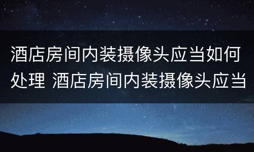 酒店房间内装摄像头应当如何处理 酒店房间内装摄像头应当如何处理违章