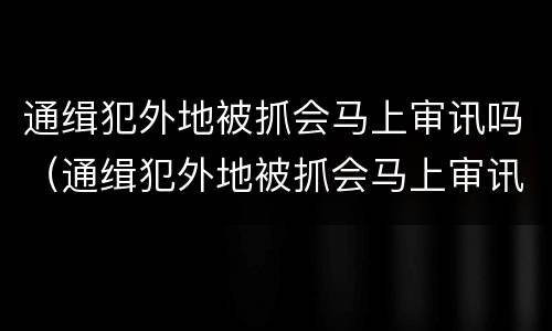 通缉犯外地被抓会马上审讯吗（通缉犯外地被抓会马上审讯吗）