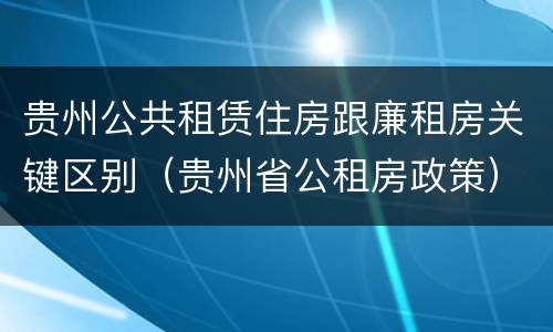 贵州公共租赁住房跟廉租房关键区别（贵州省公租房政策）