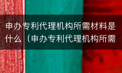 申办专利代理机构所需材料是什么（申办专利代理机构所需材料是什么意思）