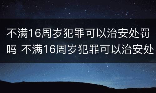 不满16周岁犯罪可以治安处罚吗 不满16周岁犯罪可以治安处罚吗为什么