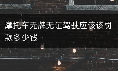 摩托车无牌无证驾驶应该该罚款多少钱