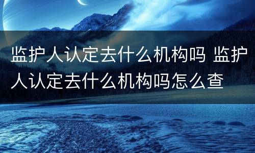 监护人认定去什么机构吗 监护人认定去什么机构吗怎么查