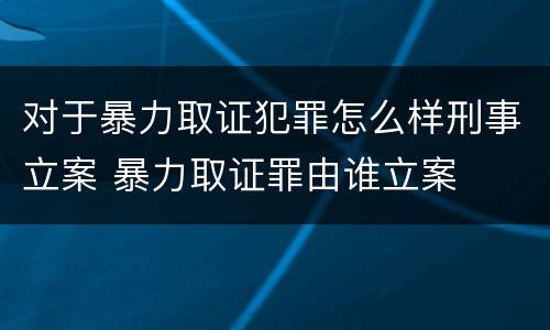 对于暴力取证犯罪怎么样刑事立案 暴力取证罪由谁立案
