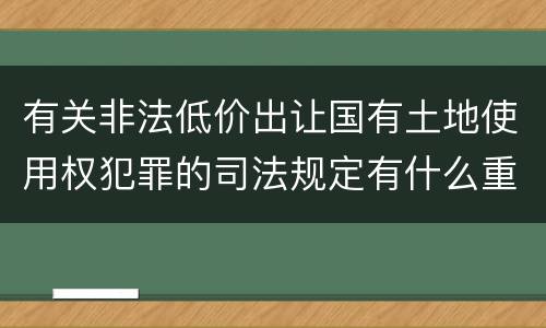 有关非法低价出让国有土地使用权犯罪的司法规定有什么重要内容