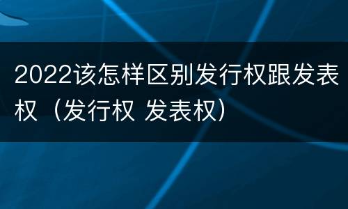 2022该怎样区别发行权跟发表权（发行权 发表权）