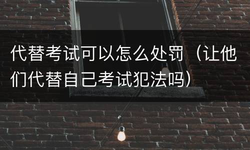 代替考试可以怎么处罚（让他们代替自己考试犯法吗）