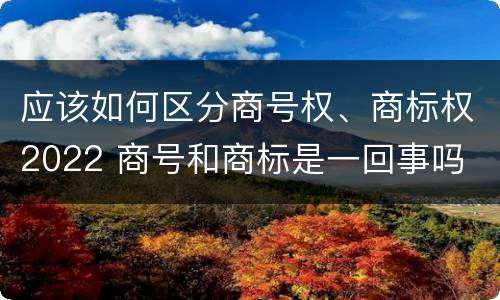 应该如何区分商号权、商标权2022 商号和商标是一回事吗