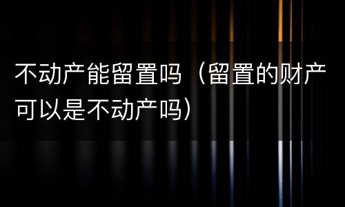 不动产能留置吗（留置的财产可以是不动产吗）
