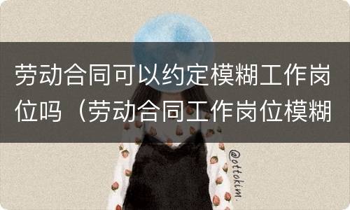 劳动合同可以约定模糊工作岗位吗（劳动合同工作岗位模糊合法吗）