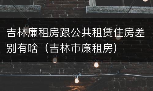 吉林廉租房跟公共租赁住房差别有啥（吉林市廉租房）