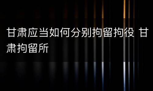 甘肃应当如何分别拘留拘役 甘肃拘留所