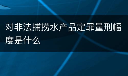 对非法捕捞水产品定罪量刑幅度是什么