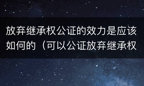 放弃继承权公证的效力是应该如何的（可以公证放弃继承权吗）