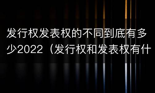 发行权发表权的不同到底有多少2022（发行权和发表权有什么区别）