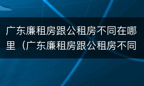 广东廉租房跟公租房不同在哪里（广东廉租房跟公租房不同在哪里查）