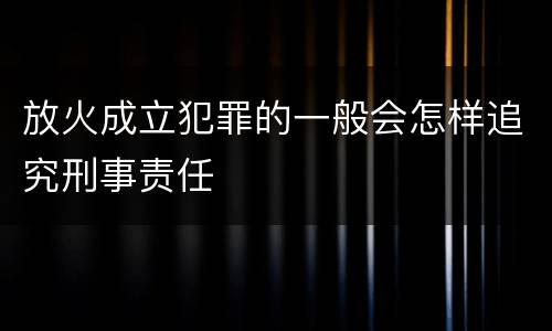 放火成立犯罪的一般会怎样追究刑事责任