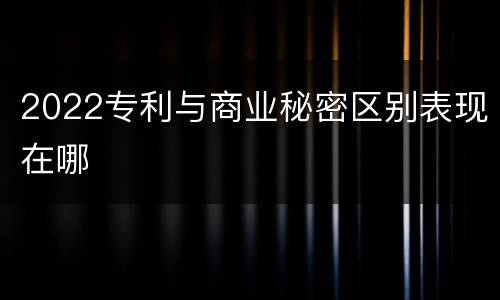 2022专利与商业秘密区别表现在哪