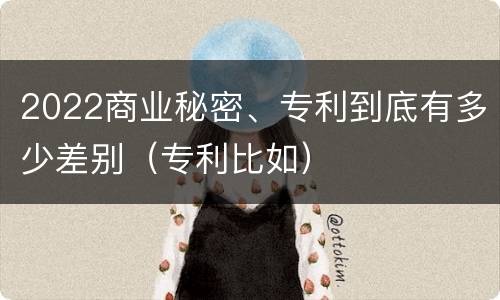 2022商业秘密、专利到底有多少差别（专利比如）